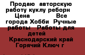 Продаю  авторскую работу куклу-реборн  › Цена ­ 27 000 - Все города Хобби. Ручные работы » Работы для детей   . Краснодарский край,Горячий Ключ г.